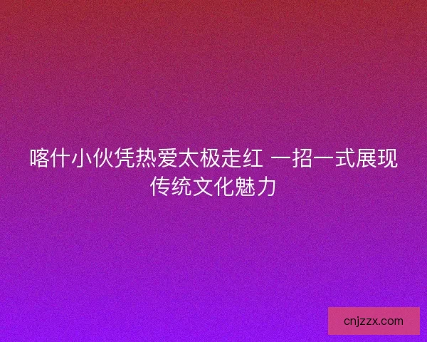 喀什小伙凭热爱太极走红 一招一式展现传统文化魅力