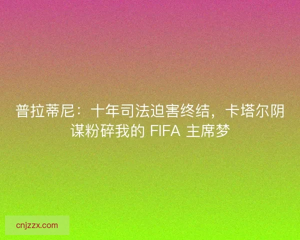 普拉蒂尼：十年司法迫害终结，卡塔尔阴谋粉碎我的 FIFA 主席梦